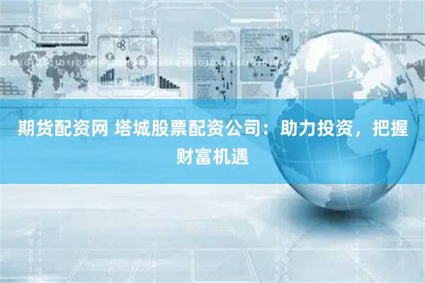 期货配资网 塔城股票配资公司：助力投资，把握财富机遇