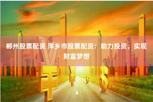 郴州股票配资 萍乡市股票配资：助力投资，实现财富梦想