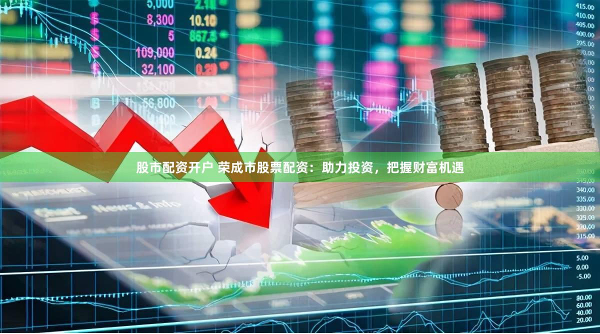 股市配资开户 荣成市股票配资：助力投资，把握财富机遇