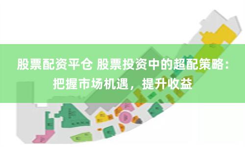 股票配资平仓 股票投资中的超配策略：把握市场机遇，提升收益