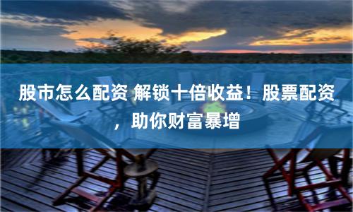 股市怎么配资 解锁十倍收益！股票配资，助你财富暴增