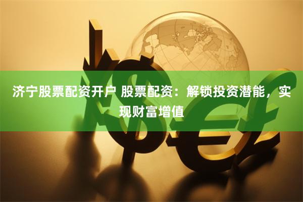 济宁股票配资开户 股票配资：解锁投资潜能，实现财富增值