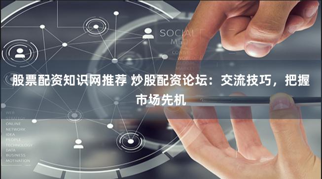 股票配资知识网推荐 炒股配资论坛：交流技巧，把握市场先机