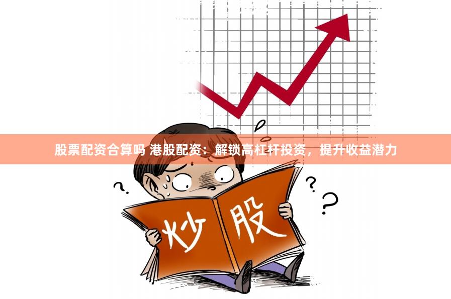 股票配资合算吗 港股配资：解锁高杠杆投资，提升收益潜力