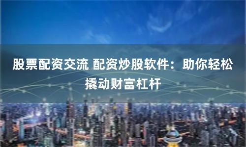 股票配资交流 配资炒股软件：助你轻松撬动财富杠杆