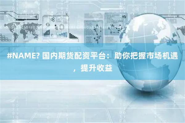 #NAME? 国内期货配资平台：助你把握市场机遇，提升收益