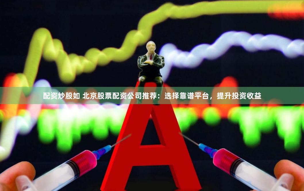 配资炒股如 北京股票配资公司推荐：选择靠谱平台，提升投资收益