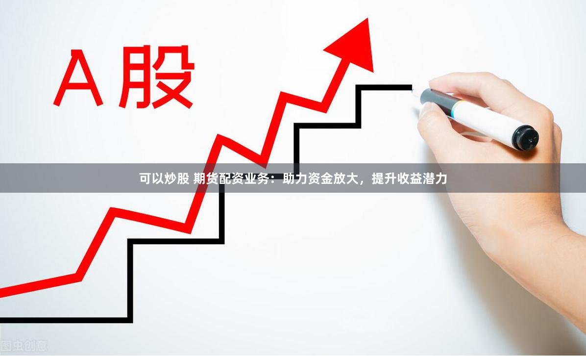 可以炒股 期货配资业务：助力资金放大，提升收益潜力