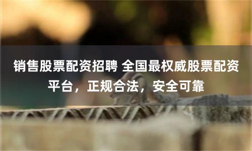销售股票配资招聘 全国最权威股票配资平台，正规合法，安全可靠