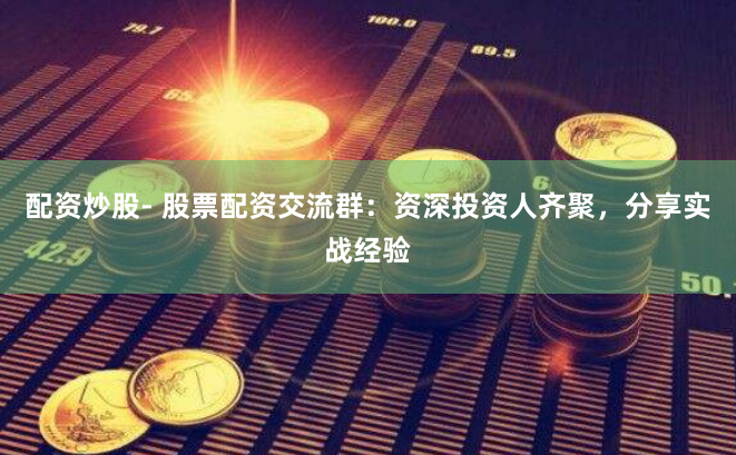 配资炒股- 股票配资交流群：资深投资人齐聚，分享实战经验
