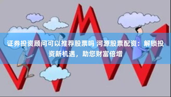 证券投资顾问可以推荐股票吗 河源股票配资：解锁投资新机遇，助您财富倍增