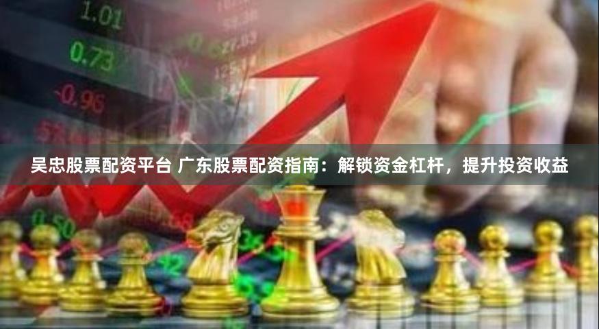 吴忠股票配资平台 广东股票配资指南：解锁资金杠杆，提升投资收益