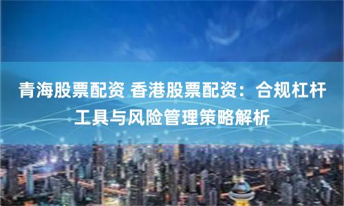 青海股票配资 香港股票配资:合规杠杆工具与风险管理策略解析