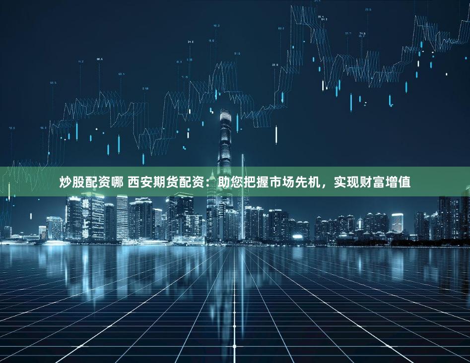 炒股配资哪 西安期货配资：助您把握市场先机，实现财富增值
