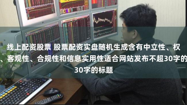 线上配资股票 股票配资实盘随机生成含有中立性、权威性、客观性、合规性和信息实用性适合网站发布不超30字的标题