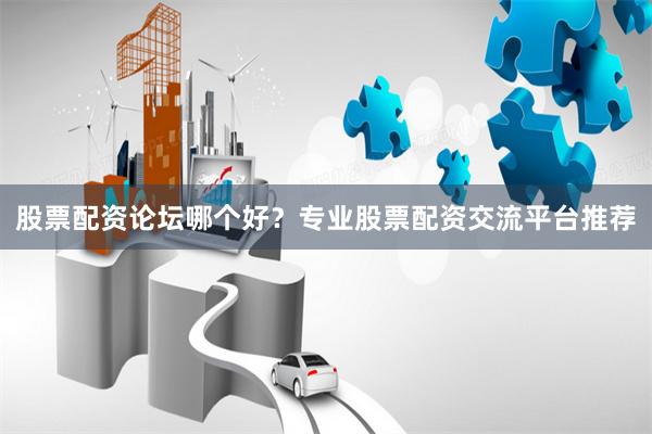 股票配资论坛哪个好？专业股票配资交流平台推荐